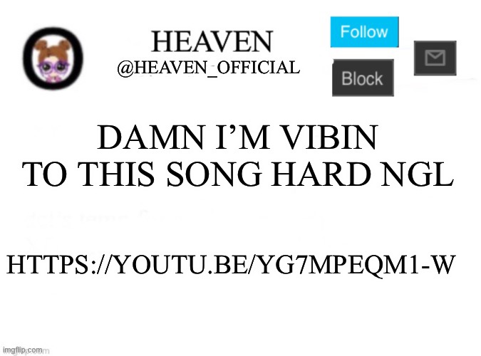 https://youtu.be/yG7MPEQm1-w | DAMN I’M VIBIN TO THIS SONG HARD NGL; HTTPS://YOUTU.BE/YG7MPEQM1-W | image tagged in heaven s template | made w/ Imgflip meme maker