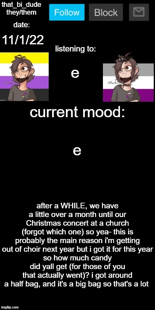 so yea- also bored | 11/1/22; e; e; after a WHILE, we have a little over a month until our Christmas concert at a church (forgot which one) so yea- this is probably the main reason i'm getting out of choir next year but i got it for this year
so how much candy did yall get (for those of you that actually went)? i got around a half bag, and it's a big bag so that's a lot | image tagged in that_bi_dude's announcement temp v71434382431 | made w/ Imgflip meme maker