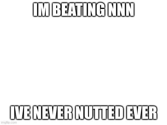 Blank White Template | IM BEATING NNN; IVE NEVER NUTTED EVER | image tagged in blank white template | made w/ Imgflip meme maker