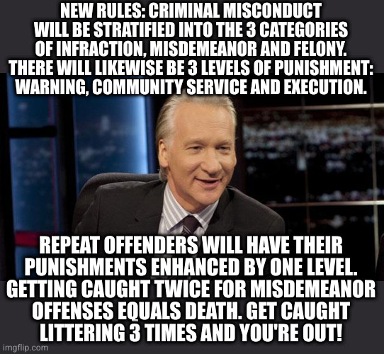 New Rules | NEW RULES: CRIMINAL MISCONDUCT
WILL BE STRATIFIED INTO THE 3 CATEGORIES
OF INFRACTION, MISDEMEANOR AND FELONY.
THERE WILL LIKEWISE BE 3 LEVELS OF PUNISHMENT:
WARNING, COMMUNITY SERVICE AND EXECUTION. REPEAT OFFENDERS WILL HAVE THEIR
PUNISHMENTS ENHANCED BY ONE LEVEL.
GETTING CAUGHT TWICE FOR MISDEMEANOR
OFFENSES EQUALS DEATH. GET CAUGHT
LITTERING 3 TIMES AND YOU'RE OUT! | image tagged in new rules | made w/ Imgflip meme maker
