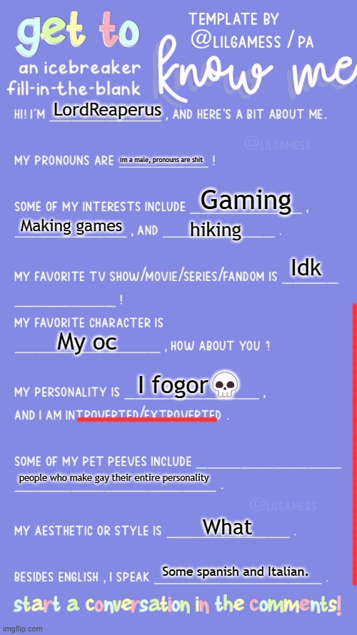 Get to know fill in the blank | LordReaperus; Im a male, pronouns are shit; Gaming; Making games; hiking; Idk; My oc; I fogor💀; people who make gay their entire personality; What; Some spanish and Italian. | image tagged in get to know fill in the blank | made w/ Imgflip meme maker