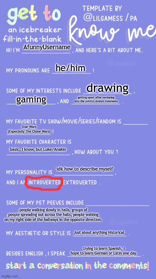 everyone else is doing it, so my turn. | AfunnyUsername; he/him; drawing; gaming; getting upset after venturing into the politics stream comments; Star Wars (Especially The Clone Wars); basic, I know, but Luke/Anakin; idk how to describe myself; people walking slowly in halls, groups of people spreading out across the halls, people walking on my right side of the hallways in the opposite direction. Just about anything Historical; trying to learn Spanish, I hope to learn German or Latin one day. | image tagged in get to know fill in the blank | made w/ Imgflip meme maker