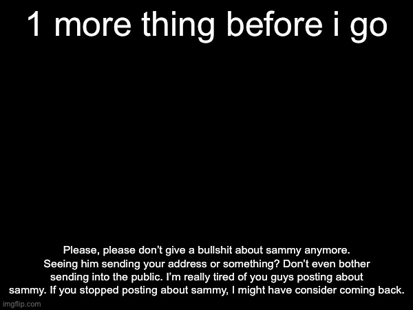 (ben note: alright take care of yourself) | 1 more thing before i go; Please, please don’t give a bullshit about sammy anymore. Seeing him sending your address or something? Don’t even bother sending into the public. I’m really tired of you guys posting about sammy. If you stopped posting about sammy, I might have consider coming back. | made w/ Imgflip meme maker