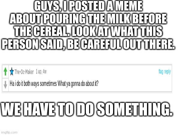BE CAREFUL THEY ARE AMONG US | GUYS, I POSTED A MEME ABOUT POURING THE MILK BEFORE THE CEREAL. LOOK AT WHAT THIS PERSON SAID, BE CAREFUL OUT THERE. WE HAVE TO DO SOMETHING. | image tagged in be careful | made w/ Imgflip meme maker