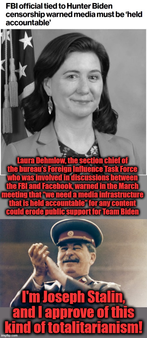 Democrat censorship and totalitarianism | Laura Dehmlow, the section chief of
the bureau’s Foreign Influence Task Force
who was involved in discussions between
the FBI and Facebook, warned in the March
meeting that “we need a media infrastructure
that is held accountable” for any content
could erode public support for Team Biden; I'm Joseph Stalin, and I approve of this kind of totalitarianism! | image tagged in stalin approves,memes,fbi,laura dehmlow,censorship,hunter biden | made w/ Imgflip meme maker