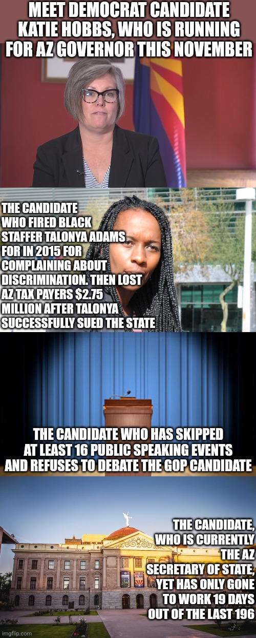 Katie Hobbs, she may not work, may not speak, and may not like dark skin. But apparently she is the best Democrats could find??? | MEET DEMOCRAT CANDIDATE KATIE HOBBS, WHO IS RUNNING FOR AZ GOVERNOR THIS NOVEMBER; THE CANDIDATE WHO FIRED BLACK STAFFER TALONYA ADAMS FOR IN 2015 FOR COMPLAINING ABOUT DISCRIMINATION. THEN LOST AZ TAX PAYERS $2.75 MILLION AFTER TALONYA SUCCESSFULLY SUED THE STATE; THE CANDIDATE WHO HAS SKIPPED AT LEAST 16 PUBLIC SPEAKING EVENTS AND REFUSES TO DEBATE THE GOP CANDIDATE; THE CANDIDATE, WHO IS CURRENTLY THE AZ SECRETARY OF STATE, YET HAS ONLY GONE TO WORK 19 DAYS OUT OF THE LAST 196 | image tagged in katie hobbs,racist,liberal hypocrisy,arizona,loser,liberals | made w/ Imgflip meme maker