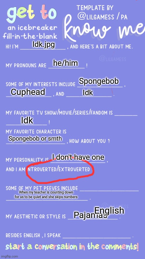 Get to know fill in the blank | Idk.jpg; he/him; Spongebob; Cuphead; Idk; Idk; Spongebob or smth; I don't have one; When my teacher is counting down for us to be quiet and she skips numbers; English; Pajamas | image tagged in get to know fill in the blank | made w/ Imgflip meme maker