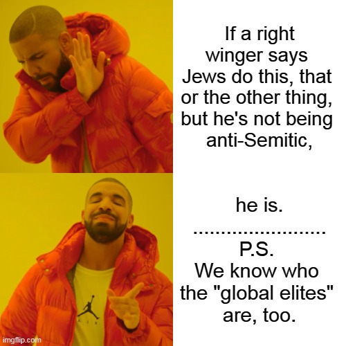 The worst kept secret in Jew-hating. | If a right winger says 
Jews do this, that 
or the other thing, 
but he's not being 
anti-Semitic, he is.
........................
P.S. 
We know who 
the "global elites" 
are, too. | image tagged in memes,drake hotline bling,qanon,white supremacists,republicans,anti-semitism | made w/ Imgflip meme maker