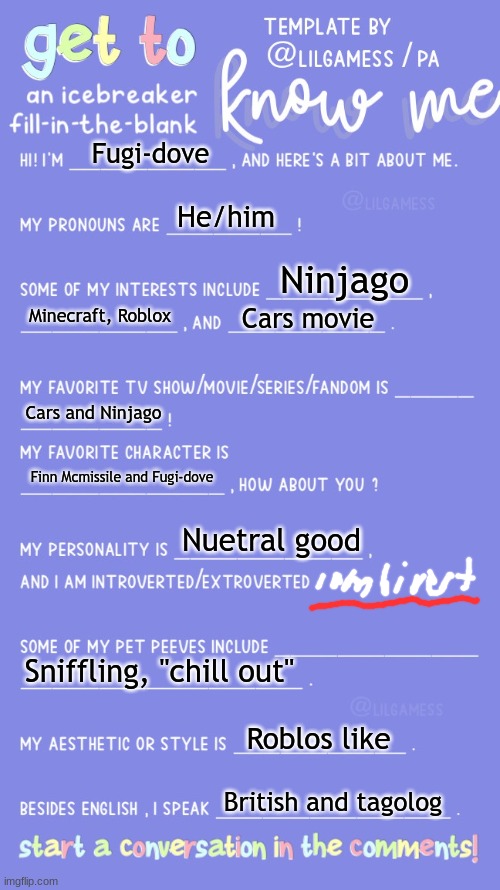 Get to know fill in the blank | Fugi-dove; He/him; Ninjago; Minecraft, Roblox; Cars movie; Cars and Ninjago; Finn Mcmissile and Fugi-dove; Nuetral good; Sniffling, "chill out"; Roblos like; British and tagolog | image tagged in get to know fill in the blank | made w/ Imgflip meme maker