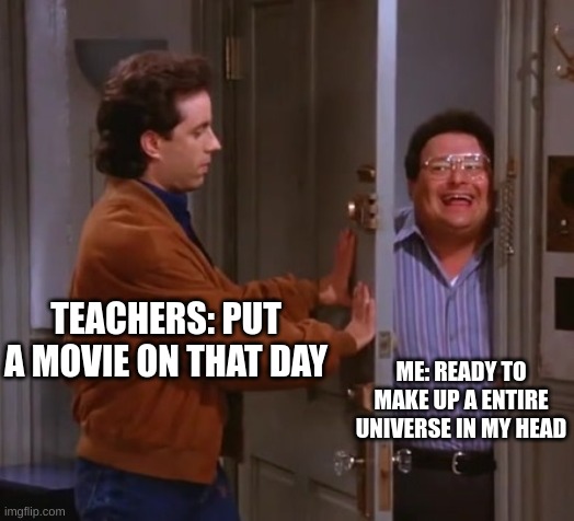 seinfeld  and newman | TEACHERS: PUT A MOVIE ON THAT DAY; ME: READY TO MAKE UP A ENTIRE UNIVERSE IN MY HEAD | image tagged in seinfeld and newman | made w/ Imgflip meme maker