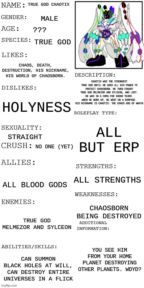 True God Chaotix | TRUE GOD CHAOTIX; MALE; ??? TRUE GOD; CHAOS, DEATH, DESTRUCTION, HIS NICKNAME, HIS WORLD OF CHAOSBORN. CHAOTIX WAS THE STRONGEST TRUE GOD UNTIL HE USED ALL HIS POWER TO PROTECT CHAOSBORN. HE THEN FOUGHT TRUE GOD MELMEZOR AND SYLCEON, AND LOST. HE WAS IN A COMA FOR 10000 YEARS. WHEN HE WOKE UP, HE WENT ON A RAMPAGE. HIS NICKNAME IS CHAOTIX: THE CHAOS GOD OF WRATH; HOLYNESS; ALL BUT ERP; STRAIGHT; NO ONE (YET); ALL STRENGTHS; ALL BLOOD GODS; CHAOSBORN BEING DESTROYED; TRUE GOD MELMEZOR AND SYLCEON; YOU SEE HIM FROM YOUR HOME PLANET DESTROYING OTHER PLANETS. WDYD? CAN SUMMON BLACK HOLES AT WILL, CAN DESTROY ENTIRE UNIVERSES IN A FLICK | image tagged in updated roleplay oc showcase | made w/ Imgflip meme maker