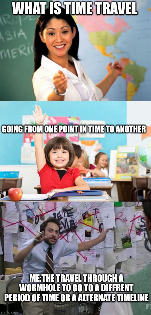 WHAT IS TIME TRAVEL; GOING FROM ONE POINT IN TIME TO ANOTHER; ME:THE TRAVEL THROUGH A WORMHOLE TO GO TO A DIFFRENT PERIOD OF TIME OR A ALTERNATE TIMELINE | image tagged in memes,unhelpful high school teacher,student raise hand,charlie conspiracy always sunny in philidelphia | made w/ Imgflip meme maker