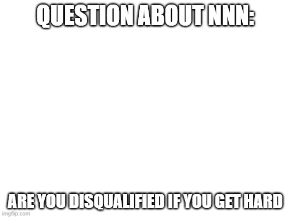 just asking | QUESTION ABOUT NNN:; ARE YOU DISQUALIFIED IF YOU GET HARD | image tagged in blank white template | made w/ Imgflip meme maker