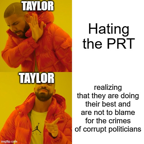 Age of mystery meme | TAYLOR; Hating the PRT; TAYLOR; realizing that they are doing their best and are not to blame for the crimes of corrupt politicians | image tagged in memes,drake hotline bling | made w/ Imgflip meme maker