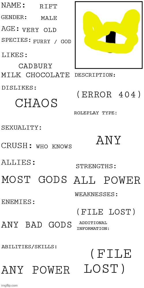 (Updated) Roleplay OC showcase | RIFT; MALE; VERY OLD; FURRY / GOD; CADBURY MILK CHOCOLATE; (ERROR 404); CHAOS; ANY; WHO KNOWS; MOST GODS; ALL POWER; (FILE LOST); ANY BAD GODS; (FILE LOST); ANY POWER | image tagged in updated roleplay oc showcase | made w/ Imgflip meme maker