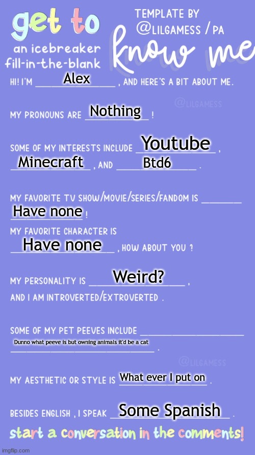 Eh | Alex; Nothing; Youtube; Minecraft; Btd6; Have none; Have none; Weird? Dunno what peeve is but owning animals it'd be a cat; What ever I put on; Some Spanish | image tagged in get to know fill in the blank | made w/ Imgflip meme maker