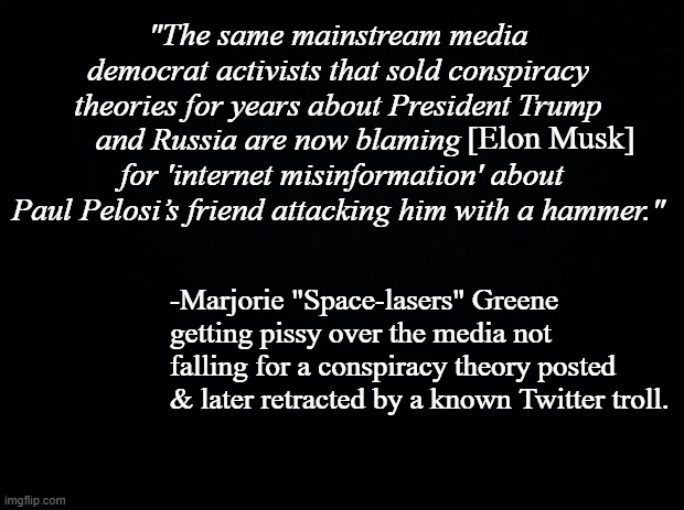 Black background | "The same mainstream media democrat activists that sold conspiracy theories for years about President Trump and Russia are now blaming                 for 'internet misinformation' about Paul Pelosi’s friend attacking him with a hammer."; [Elon Musk]; -Marjorie "Space-lasers" Greene getting pissy over the media not falling for a conspiracy theory posted & later retracted by a known Twitter troll. | image tagged in black background | made w/ Imgflip meme maker