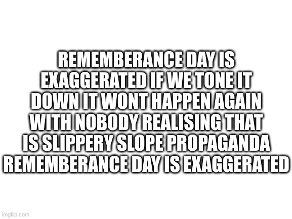 REMEMBERANCE DAY IS POINTLESS WE CAN HONOR WITHOUT THAT NONSENSE | REMEMBERANCE DAY IS EXAGGERATED IF WE TONE IT DOWN IT WONT HAPPEN AGAIN WITH NOBODY REALISING THAT IS SLIPPERY SLOPE PROPAGANDA REMEMBERANCE DAY IS EXAGGERATED | image tagged in blank white template | made w/ Imgflip meme maker