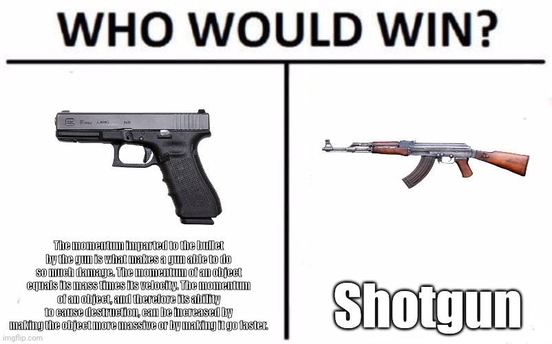 Who would win tho???? | The momentum imparted to the bullet by the gun is what makes a gun able to do so much damage. The momentum of an object equals its mass times its velocity. The momentum of an object, and therefore its ability to cause destruction, can be increased by making the object more massive or by making it go faster. Shotgun | image tagged in who would win,guns,battle,shooting,battle royale,funny memes | made w/ Imgflip meme maker