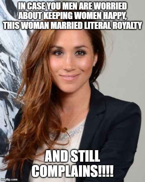 Meghan Markle | IN CASE YOU MEN ARE WORRIED ABOUT KEEPING WOMEN HAPPY, THIS WOMAN MARRIED LITERAL ROYALTY; AND STILL COMPLAINS!!!! | image tagged in meghan markle | made w/ Imgflip meme maker