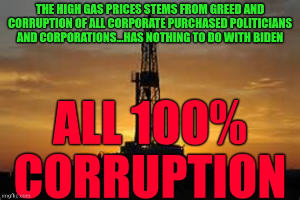 Oil Rig | THE HIGH GAS PRICES STEMS FROM GREED AND CORRUPTION OF ALL CORPORATE PURCHASED POLITICIANS AND CORPORATIONS...HAS NOTHING TO DO WITH BIDEN; ALL 100%
 CORRUPTION | image tagged in oil rig | made w/ Imgflip meme maker