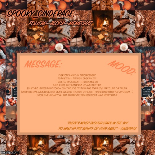 I’m not lying pls believe me (neon I have proof the you will understand) | EVERYONE I HAVE AN ANNOUNCEMENT TO MAKE! I AM THE REAL CINDERACE!!!! I DELETED MY ACCOUNT THIS MORNING BC IMGFLIP WAS RLLY BOTHERING ME AND I FELT LIKE SOMETHING NEEDED TO BE DONE— DON’T BELIEVE ANYTHING THE FAKER SAYS I’M TELLING THE TRUTH 

(WHEN THE FAKE CAME BACK THEY DIDN’T EVEN USE THE FONT OR COLOR I ALWAYS USE WHICH YOU GUYS KNOW .-.)


I WOULD MEMECHAT Y’ALL BUT APPARENTLY NEW USER DON’T HAVE MEMECHAT-? | image tagged in cinderaces spooky month announcement temp | made w/ Imgflip meme maker