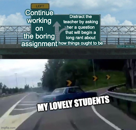 Left Exit 12 Off Ramp | Continue working on the boring assignment; Distract the teacher by asking her a question that will begin a long rant about how things ought to be; MY LOVELY STUDENTS | image tagged in memes,left exit 12 off ramp | made w/ Imgflip meme maker