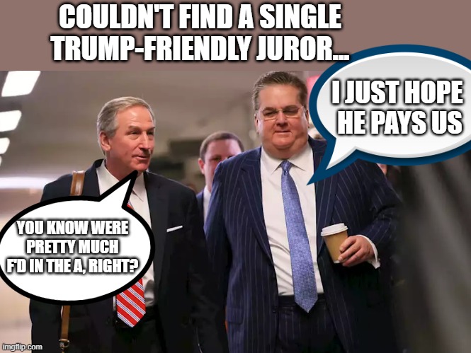 Here we go again ! More Attorneys Getting Attorneys | COULDN'T FIND A SINGLE TRUMP-FRIENDLY JUROR... I JUST HOPE 
HE PAYS US; YOU KNOW WERE PRETTY MUCH F'D IN THE A, RIGHT? | image tagged in tax fraud,crook,weaselberg,bad lawyers,trump,thief | made w/ Imgflip meme maker