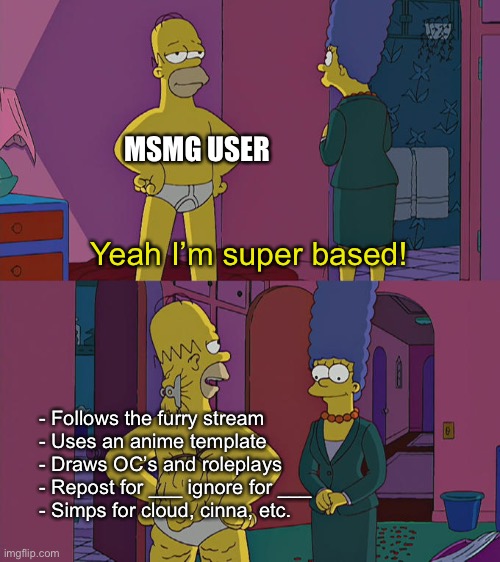 Homer Simpson's Back Fat | MSMG USER; Yeah I’m super based! - Follows the furry stream
- Uses an anime template
- Draws OC’s and roleplays
- Repost for ___ ignore for ___
- Simps for cloud, cinna, etc. | image tagged in homer simpson's back fat | made w/ Imgflip meme maker