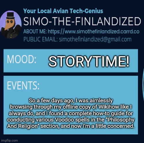 I was aimlessly browsing Wikihow and somehow found instructions for practicing Voodoo (what are the odds?!) | STORYTIME! So a few days ago, I was aimlessly browsing through my offline copy of Wikihow like I always do, and I found a complete how-to guide for conducting various Voodoo spells in the "Philosophy And Religion" section, and now I'm a little concerned. | image tagged in simothefinlandized announcement template 4 0 | made w/ Imgflip meme maker