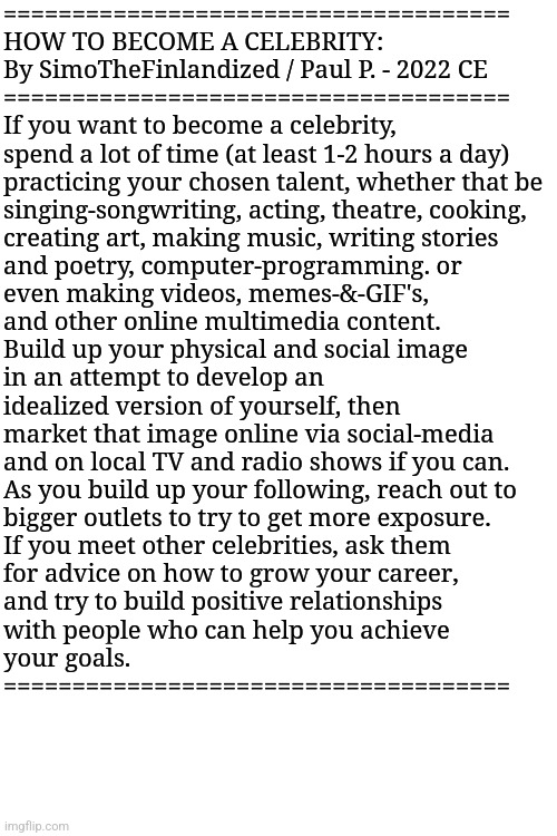 HOW TO BECOME A CELEBRITY: By SimoTheFinlandized / Paul P. - 2022 CE | =====================================
HOW TO BECOME A CELEBRITY:
By SimoTheFinlandized / Paul P. - 2022 CE
=====================================
If you want to become a celebrity,
spend a lot of time (at least 1-2 hours a day)
practicing your chosen talent, whether that be
singing-songwriting, acting, theatre, cooking,
creating art, making music, writing stories
and poetry, computer-programming. or
even making videos, memes-&-GIF's,
and other online multimedia content.
Build up your physical and social image
in an attempt to develop an
idealized version of yourself, then
market that image online via social-media
and on local TV and radio shows if you can.
As you build up your following, reach out to
bigger outlets to try to get more exposure.
If you meet other celebrities, ask them
for advice on how to grow your career,
and try to build positive relationships
with people who can help you achieve
your goals.
===================================== | image tagged in simothefinlandized,celebrity,tutorial | made w/ Imgflip meme maker