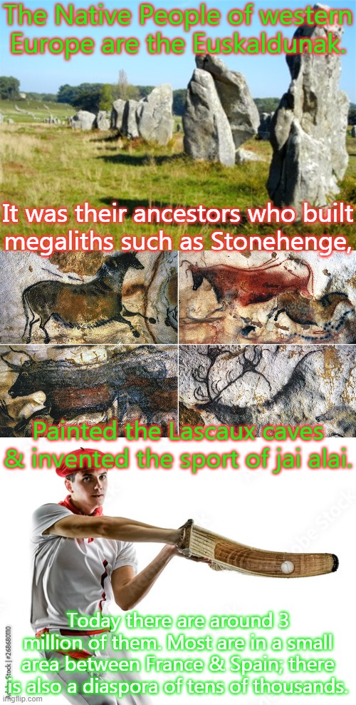 The Indo-Europeans call them Basques. | The Native People of western Europe are the Euskaldunak. It was their ancestors who built
megaliths such as Stonehenge, Painted the Lascaux caves & invented the sport of jai alai. Today there are around 3 million of them. Most are in a small area between France & Spain; there is also a diaspora of tens of thousands. | image tagged in carnac megaliths,lascaux cave paintings,jai alai,history,invasion | made w/ Imgflip meme maker