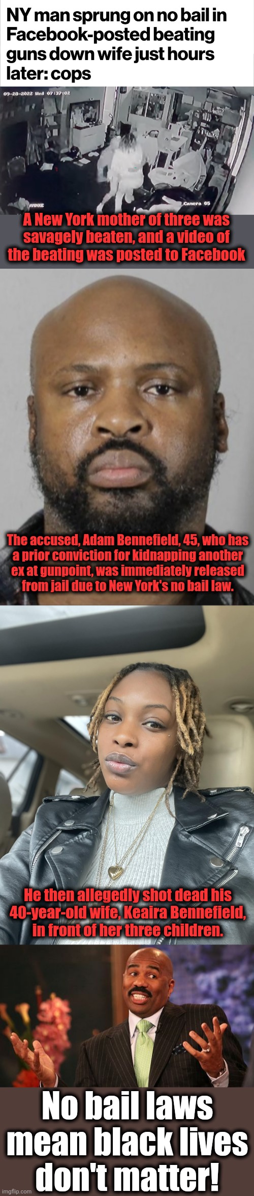 No bail laws mean black lives don't matter | A New York mother of three was
savagely beaten, and a video of
the beating was posted to Facebook; The accused, Adam Bennefield, 45, who has
a prior conviction for kidnapping another
ex at gunpoint, was immediately released
from jail due to New York's no bail law. He then allegedly shot dead his
40-year-old wife, Keaira Bennefield,
in front of her three children. No bail laws mean black lives
don't matter! | image tagged in memes,steve harvey,no bail laws,democrats,crime,joe biden | made w/ Imgflip meme maker