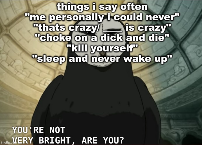 You're not very bright, are you? | things i say often
"me personally i could never"
"thats crazy/ ____ is crazy"
"choke on a dick and die"
"kill yourself"
"sleep and never wake up" | image tagged in you're not very bright are you | made w/ Imgflip meme maker