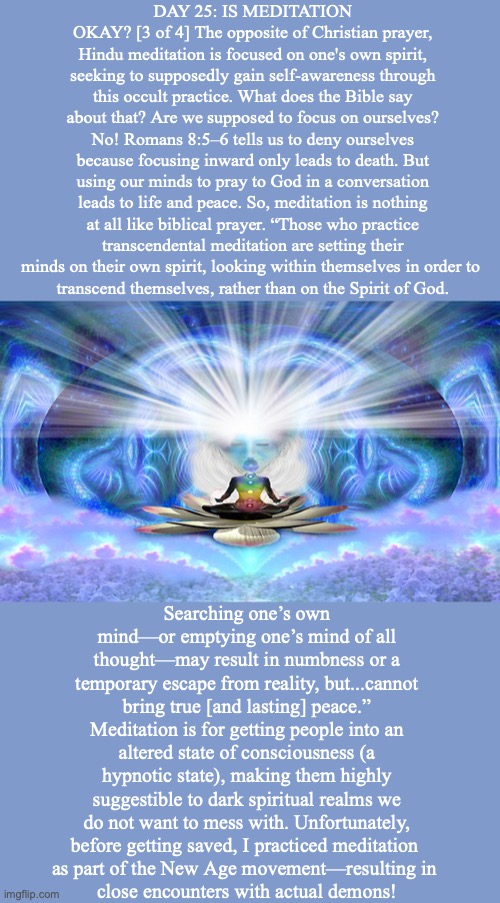 DAY 25: IS MEDITATION OKAY? [3 of 4] The opposite of Christian prayer, Hindu meditation is focused on one's own spirit, seeking to supposedly gain self-awareness through this occult practice. What does the Bible say about that? Are we supposed to focus on ourselves? No! Romans 8:5–6 tells us to deny ourselves because focusing inward only leads to death. But using our minds to pray to God in a conversation leads to life and peace. So, meditation is nothing at all like biblical prayer. “Those who practice transcendental meditation are setting their minds on their own spirit, looking within themselves in order to 
transcend themselves, rather than on the Spirit of God. Searching one’s own mind—or emptying one’s mind of all thought—may result in numbness or a
temporary escape from reality, but...cannot bring true [and lasting] peace.” Meditation is for getting people into an altered state of consciousness (a hypnotic state), making them highly suggestible to dark spiritual realms we do not want to mess with. Unfortunately,
before getting saved, I practiced meditation 
as part of the New Age movement—resulting in 
close encounters with actual demons! | made w/ Imgflip meme maker