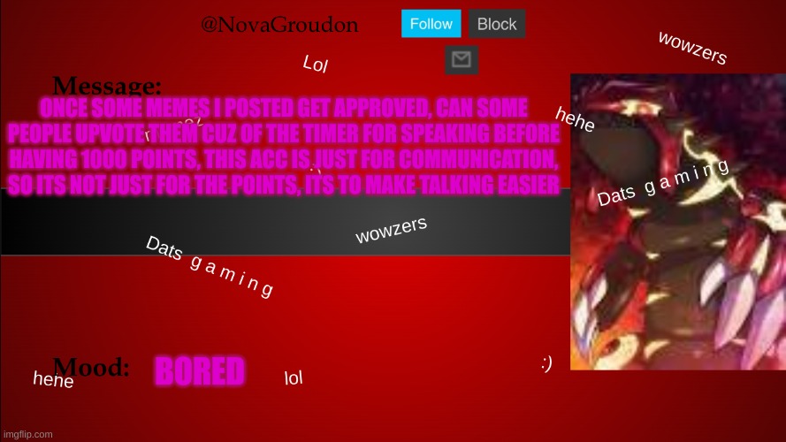 NovaGroudon Temp | ONCE SOME MEMES I POSTED GET APPROVED, CAN SOME PEOPLE UPVOTE THEM CUZ OF THE TIMER FOR SPEAKING BEFORE HAVING 1000 POINTS, THIS ACC IS JUST FOR COMMUNICATION, SO ITS NOT JUST FOR THE POINTS, ITS TO MAKE TALKING EASIER; BORED | image tagged in novagroudon temp | made w/ Imgflip meme maker