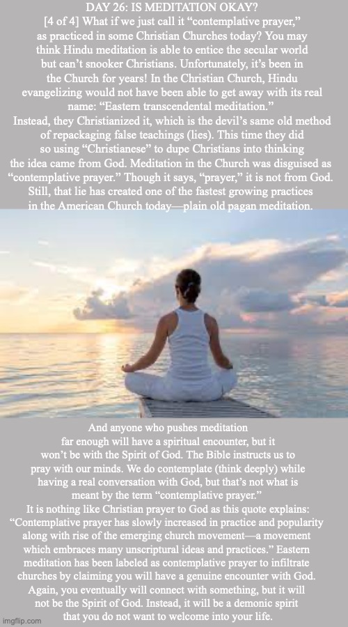 DAY 26: IS MEDITATION OKAY? [4 of 4] What if we just call it “contemplative prayer,” as practiced in some Christian Churches today? You may think Hindu meditation is able to entice the secular world but can’t snooker Christians. Unfortunately, it’s been in the Church for years! In the Christian Church, Hindu
evangelizing would not have been able to get away with its real name: “Eastern transcendental meditation.” 
Instead, they Christianized it, which is the devil’s same old method of repackaging false teachings (lies). This time they did so using “Christianese” to dupe Christians into thinking the idea came from God. Meditation in the Church was disguised as 
“contemplative prayer.” Though it says, “prayer,” it is not from God. 
Still, that lie has created one of the fastest growing practices 
in the American Church today—plain old pagan meditation. And anyone who pushes meditation far enough will have a spiritual encounter, but it won’t be with the Spirit of God. The Bible instructs us to pray with our minds. We do contemplate (think deeply) while having a real conversation with God, but that’s not what is meant by the term “contemplative prayer.” 
It is nothing like Christian prayer to God as this quote explains: “Contemplative prayer has slowly increased in practice and popularity 
along with rise of the emerging church movement—a movement 
which embraces many unscriptural ideas and practices.” Eastern 
meditation has been labeled as contemplative prayer to infiltrate 
churches by claiming you will have a genuine encounter with God. 
Again, you eventually will connect with something, but it will 
not be the Spirit of God. Instead, it will be a demonic spirit 
that you do not want to welcome into your life. | image tagged in meditation | made w/ Imgflip meme maker