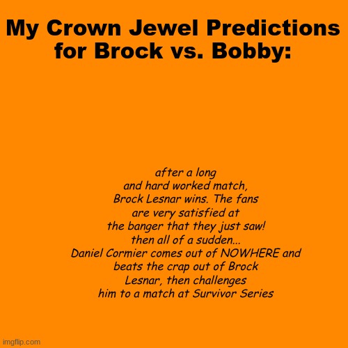 My prediction for crown Jewel | My Crown Jewel Predictions
for Brock vs. Bobby:; after a long and hard worked match, Brock Lesnar wins. The fans are very satisfied at the banger that they just saw!
then all of a sudden...

Daniel Cormier comes out of NOWHERE and beats the crap out of Brock Lesnar, then challenges him to a match at Survivor Series | image tagged in memes,blank transparent square | made w/ Imgflip meme maker