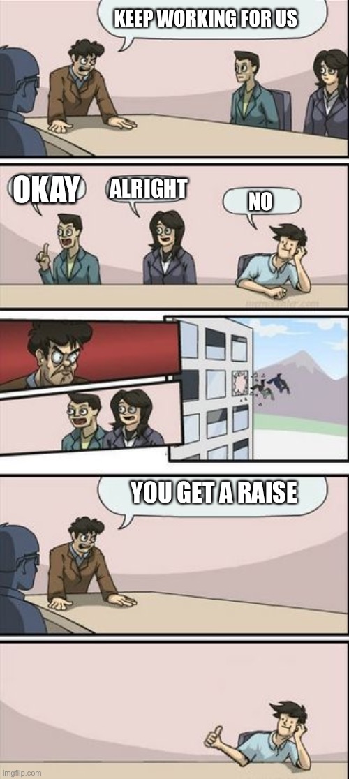 Boardroom Meeting Sugg 2 | KEEP WORKING FOR US OKAY ALRIGHT NO YOU GET A RAISE | image tagged in boardroom meeting sugg 2 | made w/ Imgflip meme maker