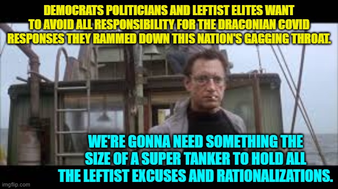 Reality. | DEMOCRATS POLITICIANS AND LEFTIST ELITES WANT TO AVOID ALL RESPONSIBILITY FOR THE DRACONIAN COVID RESPONSES THEY RAMMED DOWN THIS NATION'S GAGGING THROAT. WE'RE GONNA NEED SOMETHING THE SIZE OF A SUPER TANKER TO HOLD ALL THE LEFTIST EXCUSES AND RATIONALIZATIONS. | image tagged in truth | made w/ Imgflip meme maker