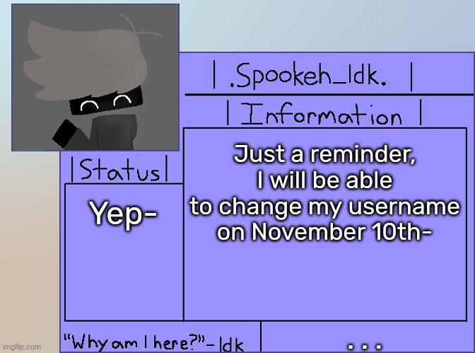 Newer Announcement Template [Original: spookeh_Yoine] | Just a reminder, I will be able to change my username on November 10th-; Yep-; . . . | image tagged in newer announcement template original spookeh_yoine,idk,stuff,s o u p,carck | made w/ Imgflip meme maker