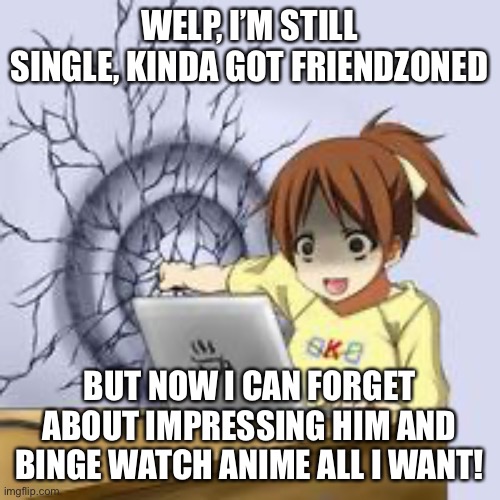 Anime wall punch | WELP, I’M STILL SINGLE, KINDA GOT FRIENDZONED; BUT NOW I CAN FORGET ABOUT IMPRESSING HIM AND BINGE WATCH ANIME ALL I WANT! | image tagged in anime wall punch | made w/ Imgflip meme maker