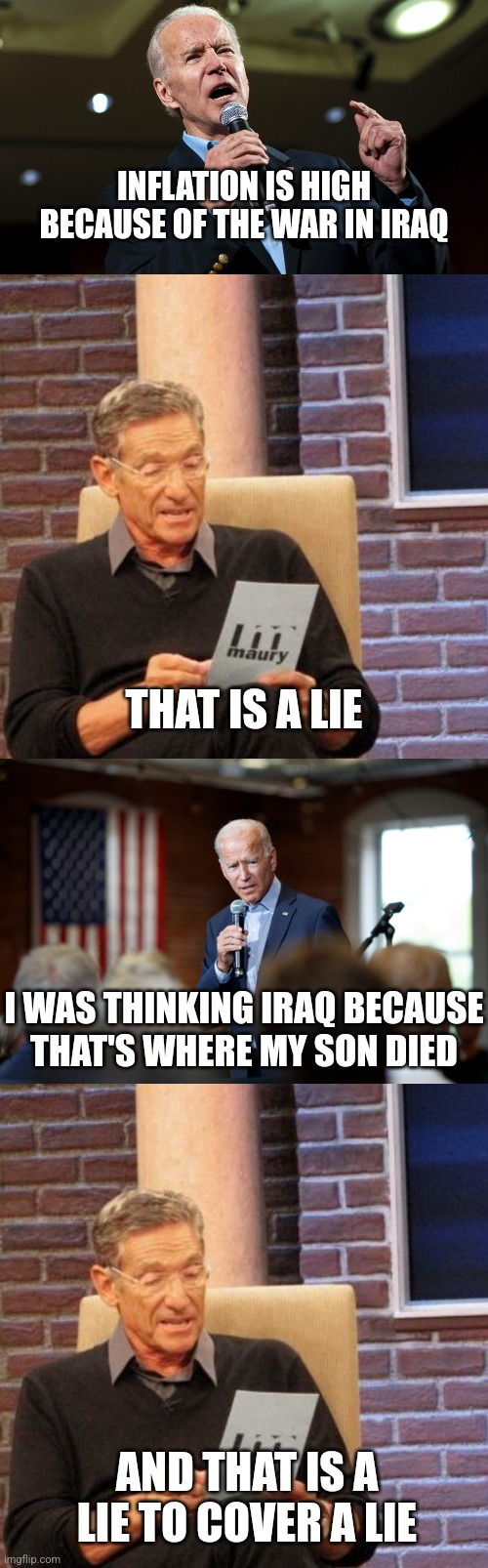 Good grief | INFLATION IS HIGH BECAUSE OF THE WAR IN IRAQ; THAT IS A LIE; I WAS THINKING IRAQ BECAUSE
THAT'S WHERE MY SON DIED; AND THAT IS A LIE TO COVER A LIE | image tagged in biden speech,memes,maury lie detector,joe biden speech patriotic,democrats | made w/ Imgflip meme maker