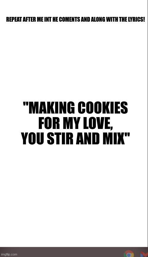 medium blank white template | REPEAT AFTER ME INT HE COMENTS AND ALONG WITH THE LYRICS! "MAKING COOKIES FOR MY LOVE, YOU STIR AND MIX" | image tagged in medium blank white template | made w/ Imgflip meme maker