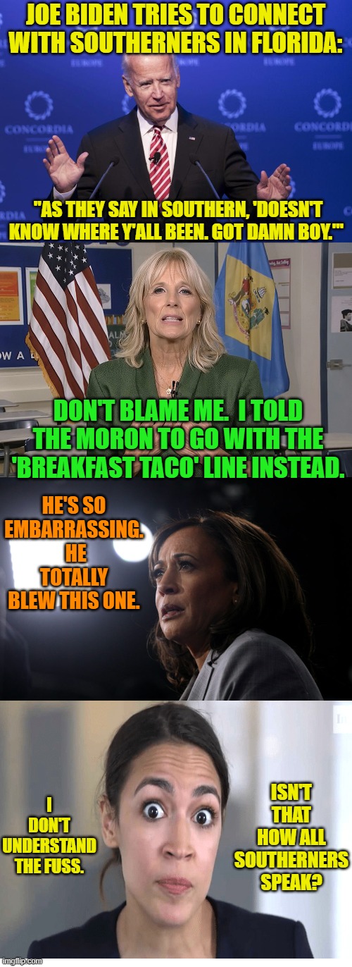 These ARE the women in Joe's life. | JOE BIDEN TRIES TO CONNECT WITH SOUTHERNERS IN FLORIDA:; "AS THEY SAY IN SOUTHERN, 'DOESN'T KNOW WHERE Y'ALL BEEN. GOT DAMN BOY.'"; DON'T BLAME ME.  I TOLD THE MORON TO GO WITH THE 'BREAKFAST TACO' LINE INSTEAD. HE'S SO EMBARRASSING.  HE TOTALLY BLEW THIS ONE. I DON'T UNDERSTAND THE FUSS. ISN'T THAT HOW ALL SOUTHERNERS SPEAK? | image tagged in joe biden | made w/ Imgflip meme maker