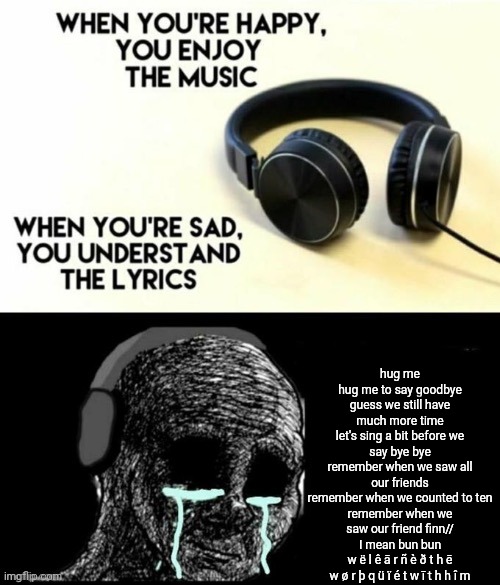 Lyrics: Hug Me (from JakeNeutron) | hug me
hug me to say goodbye
guess we still have much more time
let's sing a bit before we say bye bye
remember when we saw all our friends
remember when we counted to ten
remember when we saw our friend finn//
I mean bun bun
w ë l ê ā r ñ è ð t h ē w ø r þ q ü ï é t w ī t h h î m | image tagged in when your sad you understand the lyrics | made w/ Imgflip meme maker