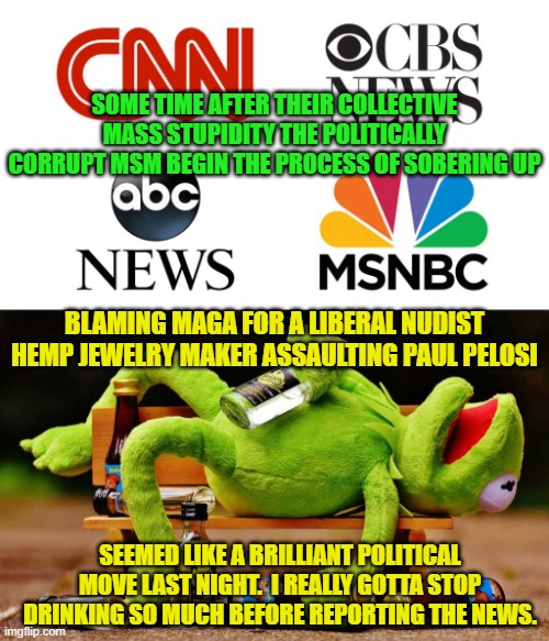 Hard drink will finally get you one day. | SOME TIME AFTER THEIR COLLECTIVE MASS STUPIDITY THE POLITICALLY CORRUPT MSM BEGIN THE PROCESS OF SOBERING UP; BLAMING MAGA FOR A LIBERAL NUDIST HEMP JEWELRY MAKER ASSAULTING PAUL PELOSI; SEEMED LIKE A BRILLIANT POLITICAL MOVE LAST NIGHT.  I REALLY GOTTA STOP DRINKING SO MUCH BEFORE REPORTING THE NEWS. | image tagged in mainstream media | made w/ Imgflip meme maker