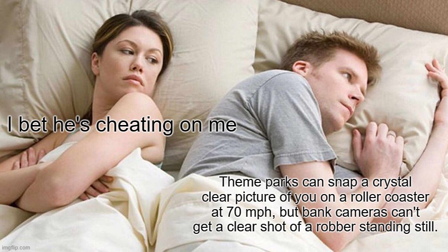 I Bet He's Thinking About Other Women | I bet he's cheating on me; Theme parks can snap a crystal clear picture of you on a roller coaster at 70 mph, but bank cameras can't get a clear shot of a robber standing still. | image tagged in memes,i bet he's thinking about other women | made w/ Imgflip meme maker