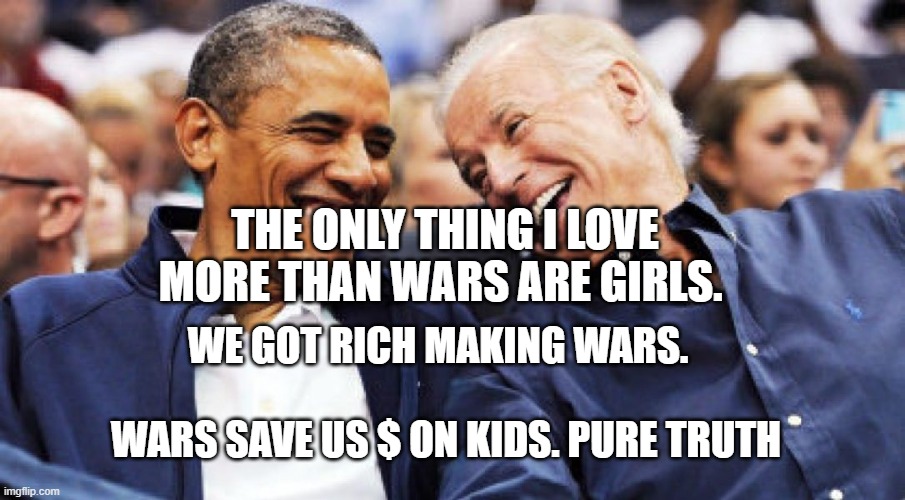 Obama and Biden laughing  | THE ONLY THING I LOVE MORE THAN WARS ARE GIRLS. WE GOT RICH MAKING WARS.                                   WARS SAVE US $ ON KIDS. PURE TRUTH | image tagged in obama and biden laughing | made w/ Imgflip meme maker