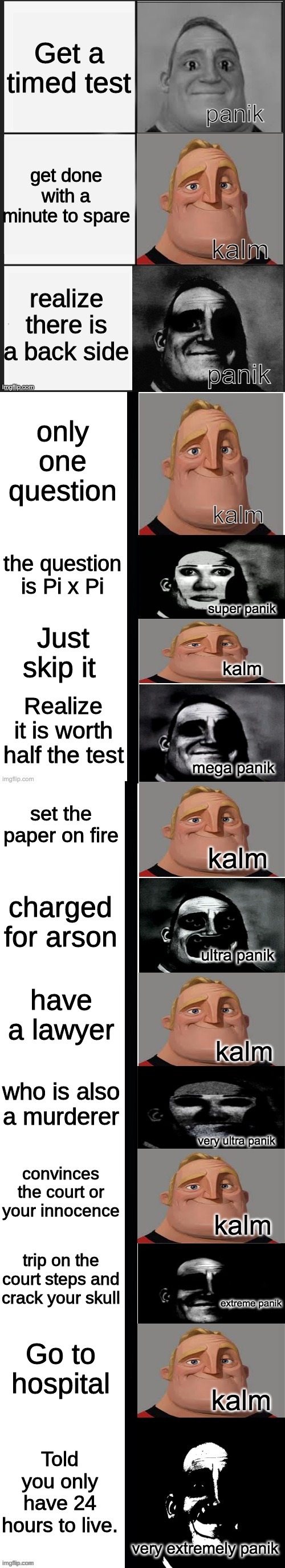 panik kalm panik (mr incredible 2nd extended) |  Get a timed test; get done with a minute to spare; realize there is a back side; only one question; the question is Pi x Pi; Just skip it; Realize it is worth half the test; set the paper on fire; charged for arson; have a lawyer; who is also a murderer; convinces the court or your innocence; trip on the court steps and crack your skull; Go to hospital; Told you only have 24 hours to live. | image tagged in panik kalm panik mr incredible 2nd extended | made w/ Imgflip meme maker
